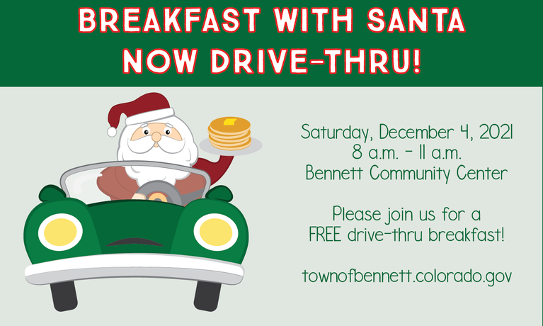 Breakfast with Santa Now Drive-Thru Saturday, December 4, 2021 8 a.m. - 11 a.m. Bennett Community Center  Please Join us for a FREE Drive-Thru breakfast!  Santa will be giving out food and goodies during the drive-thru.  Donations accepted for the Bennett Holiday Help Program. We Thank You for Your Support.   townofbennett.colorado.gov